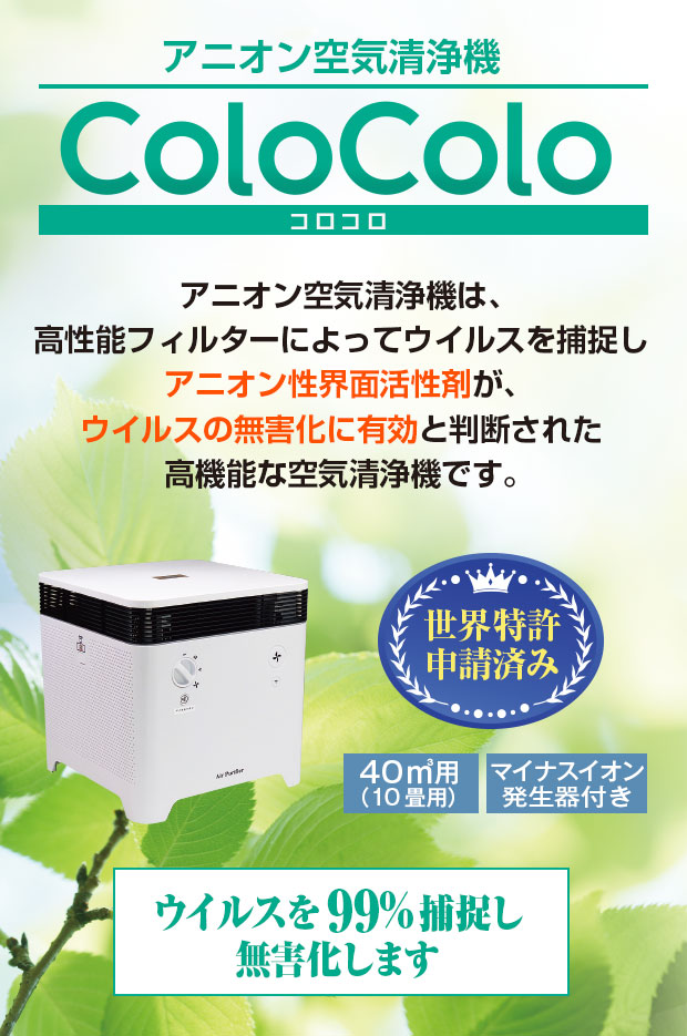 アニオン空気清浄機　ColoColoコロコロ厚生労働省産業省が認めるコロナ消毒除菌方法です　空気清浄機コロコロは、高性能フィルターによってウイルスを捕捉し、アニオン性界面活性剤がウイルスのスパイクタンパク質を破壊し、感染力を奪うに有効と判断された高機能な空気清浄機です