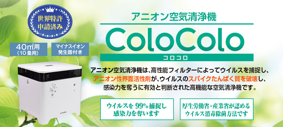 アニオン空気清浄機　ColoColoコロコロ厚生労働省産業省が認めるコロナ消毒除菌方法です　空気清浄機コロコロは、高性能フィルターによってウイルスを捕捉し、アニオン性界面活性剤がウイルスのスパイクタンパク質を破壊し、感染力を奪うに有効と判断された高機能な空気清浄機です